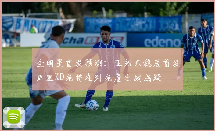 全明星首发预测：亚约东稳居首发库里KD老将在列老詹出战成疑