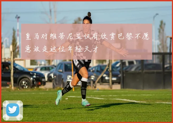 皇马对维蒂尼亚仅有欣赏巴黎不愿意放走这位年轻天才
