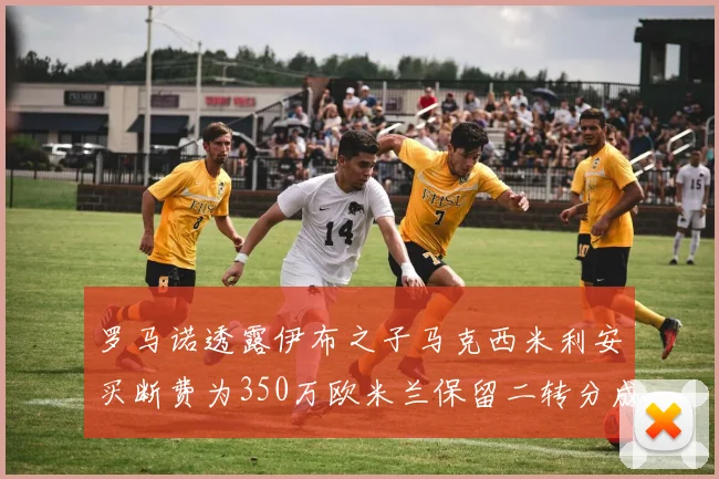 罗马诺透露伊布之子马克西米利安买断费为350万欧米兰保留二转分成