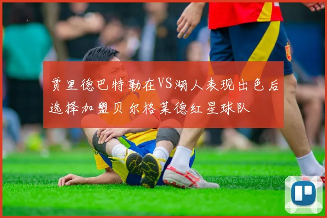 贾里德巴特勒在VS湖人表现出色后选择加盟贝尔格莱德红星球队