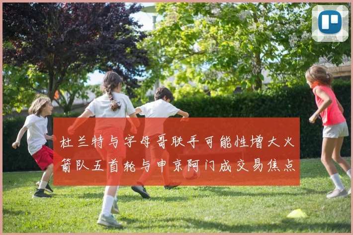 杜兰特与字母哥联手可能性增大火箭队五首轮与申京阿门成交易焦点