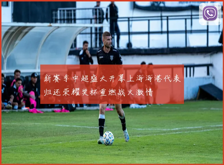 新赛季中超盛大开幕上海海港代表归还荣耀奖杯重燃战火激情