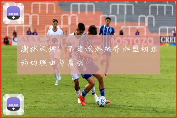 谢林汉姆：不建议加纳乔加盟切尔西的理由与看法