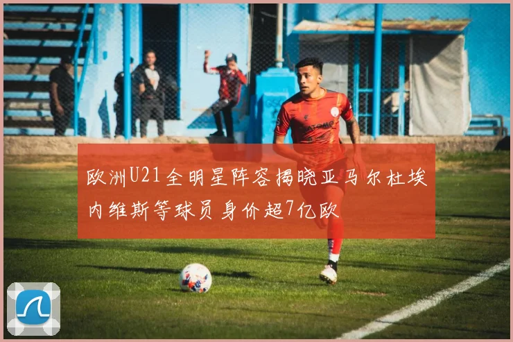 欧洲U21全明星阵容揭晓亚马尔杜埃内维斯等球员身价超7亿欧