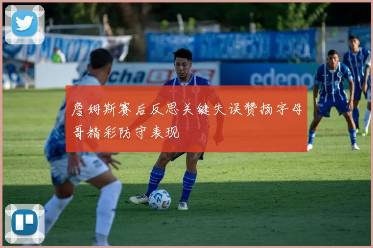 詹姆斯赛后反思关键失误赞扬字母哥精彩防守表现