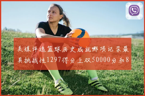 美媒评选篮球历史成就哪项记录最具挑战性1297得分上双50000分和8次总决赛