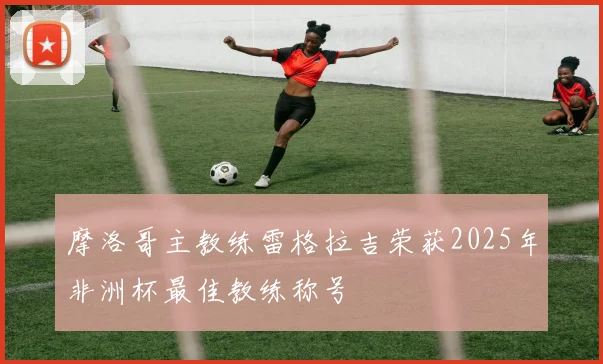 摩洛哥主教练雷格拉吉荣获2025年非洲杯最佳教练称号