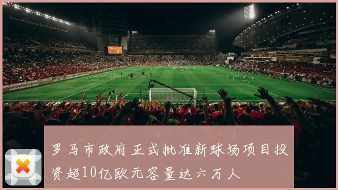 罗马市政府正式批准新球场项目投资超10亿欧元容量达六万人