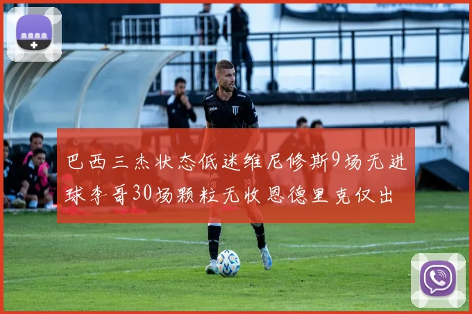巴西三杰状态低迷维尼修斯9场无进球李哥30场颗粒无收恩德里克仅出场1次