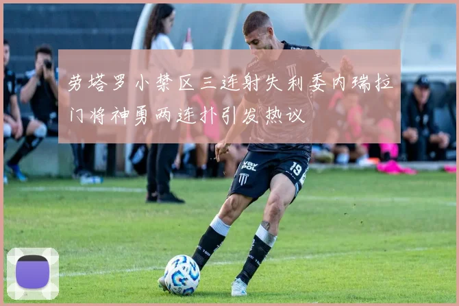 劳塔罗小禁区三连射失利委内瑞拉门将神勇两连扑引发热议