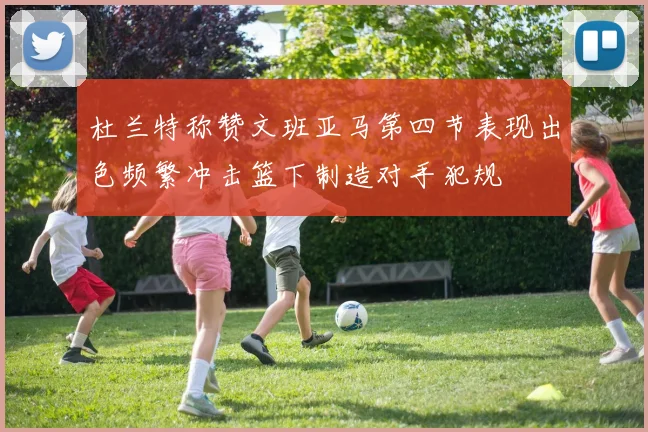 杜兰特称赞文班亚马第四节表现出色频繁冲击篮下制造对手犯规