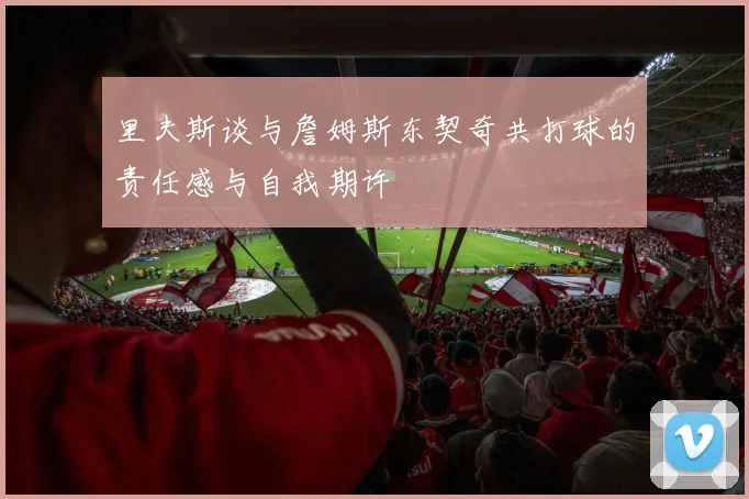 里夫斯谈与詹姆斯东契奇共打球的责任感与自我期许