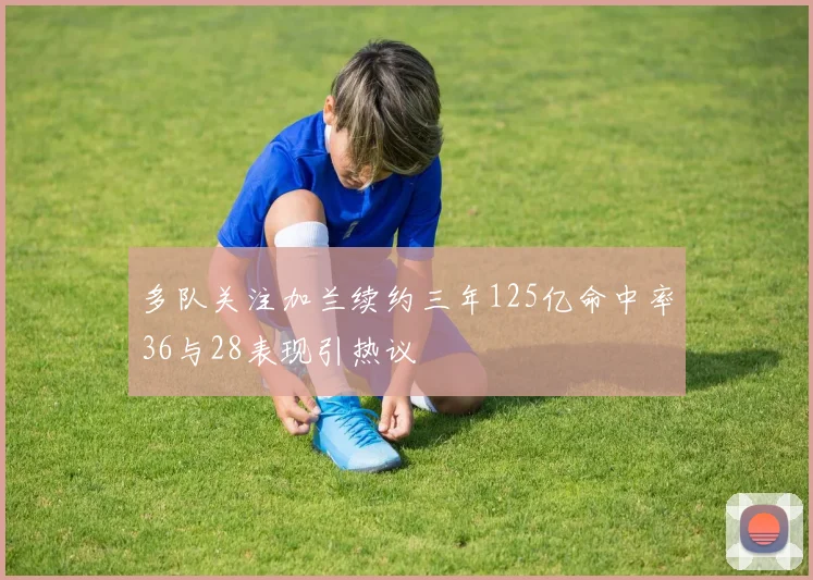 多队关注加兰续约三年125亿命中率36与28表现引热议