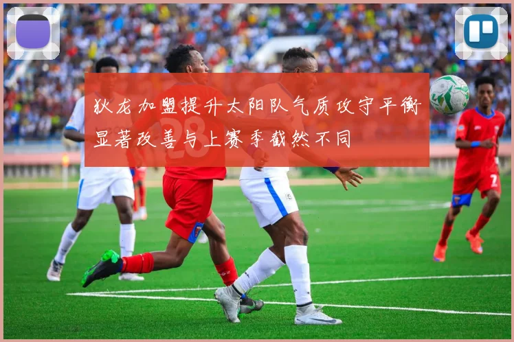 狄龙加盟提升太阳队气质攻守平衡显著改善与上赛季截然不同