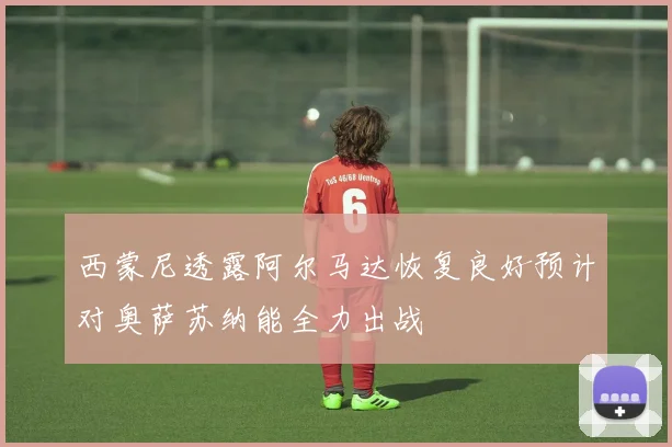 西蒙尼透露阿尔马达恢复良好预计对奥萨苏纳能全力出战