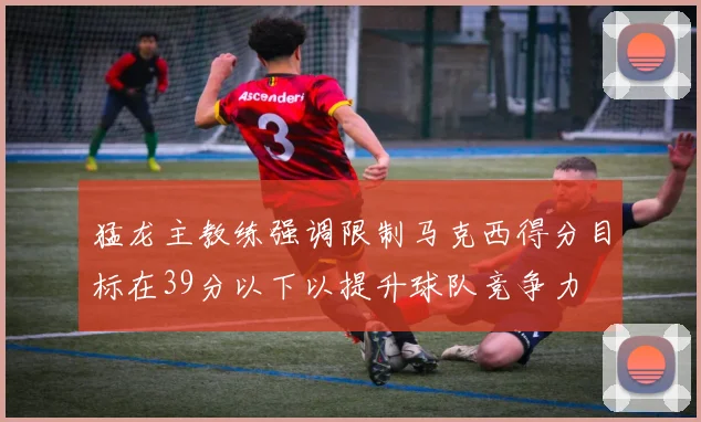 猛龙主教练强调限制马克西得分目标在39分以下以提升球队竞争力