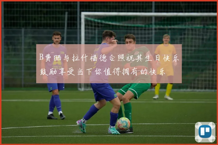B费晒与拉什福德合照祝其生日快乐鼓励享受当下你值得拥有的快乐