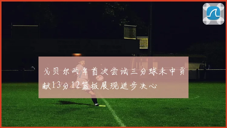 戈贝尔两年首次尝试三分球未中贡献13分12篮板展现进步决心