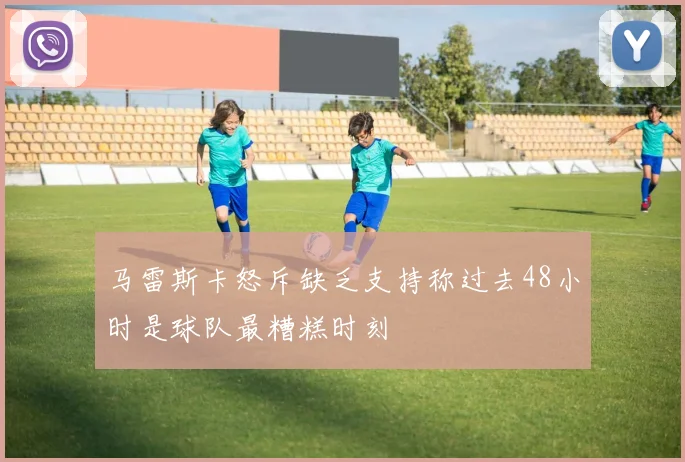 马雷斯卡怒斥缺乏支持称过去48小时是球队最糟糕时刻