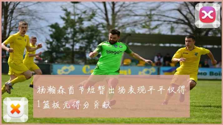 杨瀚森首节短暂出场表现平平仅得1篮板无得分贡献
