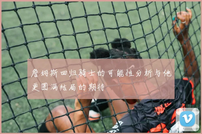 詹姆斯回归骑士的可能性分析与他更圆满结局的期待