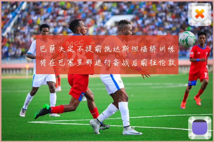 巴萨决定不提前抵达斯坦福桥训练将在巴塞罗那进行备战后前往伦敦