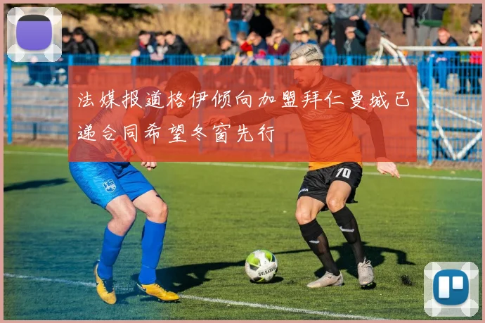 法媒报道格伊倾向加盟拜仁曼城已递合同希望冬窗先行