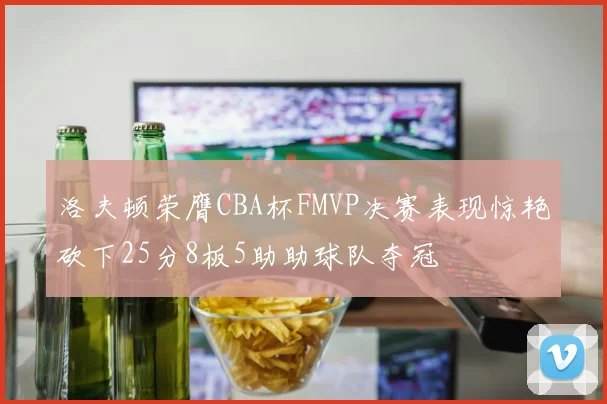洛夫顿荣膺CBA杯FMVP决赛表现惊艳砍下25分8板5助助球队夺冠