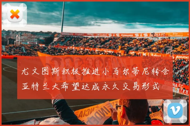 尤文图斯积极推进小马尔蒂尼转会亚特兰大希望达成永久交易形式