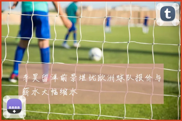 李昊留洋前景堪忧欧洲球队报价与薪水大幅缩水