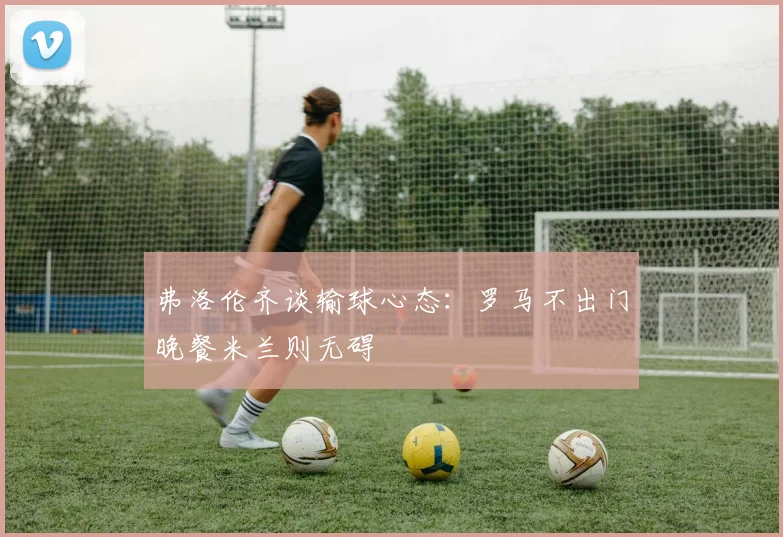 弗洛伦齐谈输球心态：罗马不出门晚餐米兰则无碍