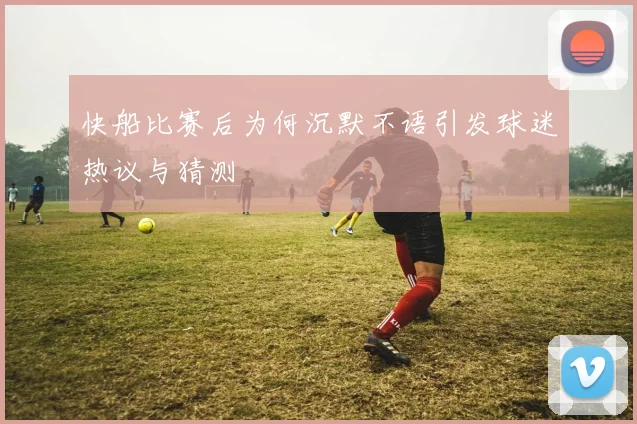 快船比赛后为何沉默不语引发球迷热议与猜测