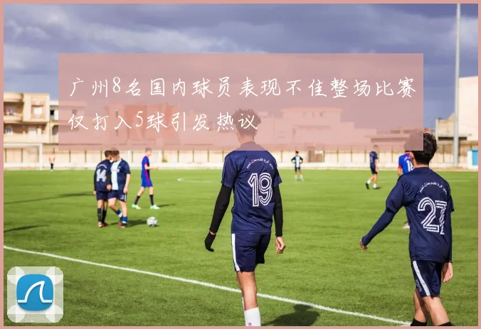 广州8名国内球员表现不佳整场比赛仅打入5球引发热议