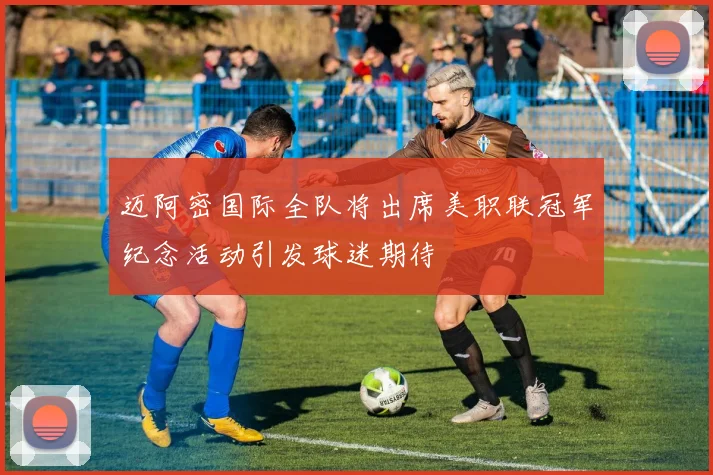 迈阿密国际全队将出席美职联冠军纪念活动引发球迷期待