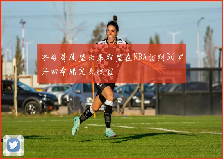 字母哥展望未来希望在NBA打到36岁并回希腊完美收官