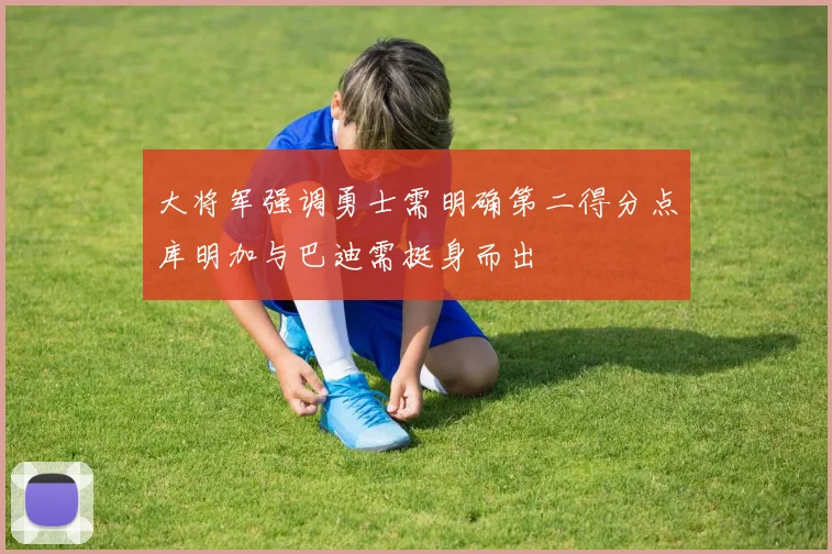 大将军强调勇士需明确第二得分点库明加与巴迪需挺身而出