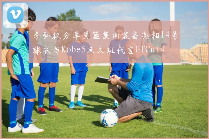 李弘权分享男篮集训装备亮相14号球衣与Kobe5及文班代言GTCut4