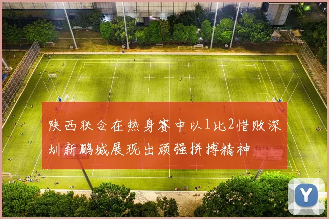陕西联合在热身赛中以1比2惜败深圳新鹏城展现出顽强拼搏精神