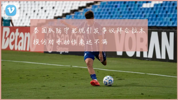 泰国队防守犯规引发争议拜合拉木模仿对手动作表达不满