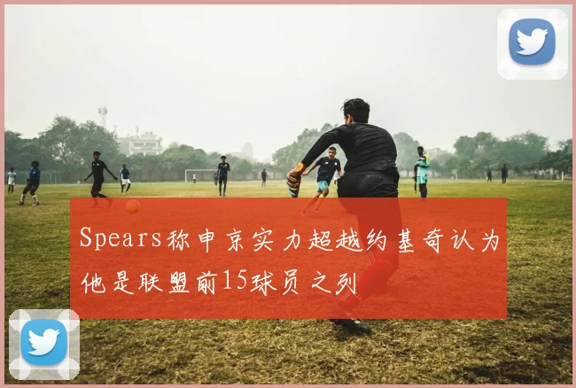 Spears称申京实力超越约基奇认为他是联盟前15球员之列